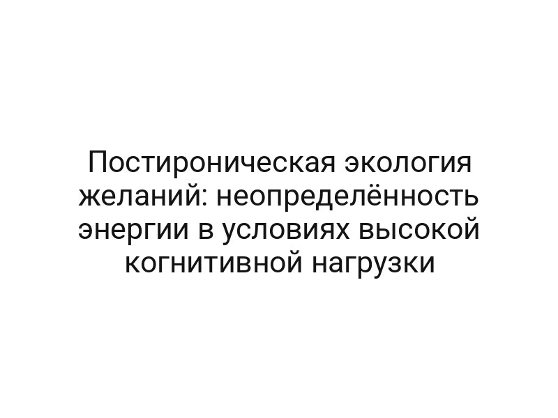 Постироническая экология желаний: неопределённость энергии в условиях высокой когнитивной нагрузки